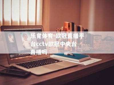 乐竟体育-欧冠直播平台cctv欧冠中央台直播吗