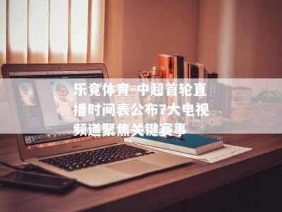 乐竟体育-中超首轮直播时间表公布7大电视频道聚焦关键赛事