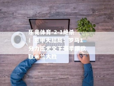 乐竟体育-2-1绝杀！意甲大结局：罗马1分力压尤文下赛季踢欧联米兰大胜