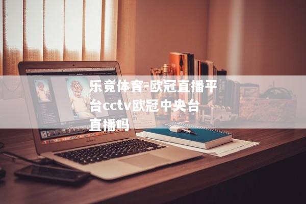 乐竟体育-欧冠直播平台cctv欧冠中央台直播吗